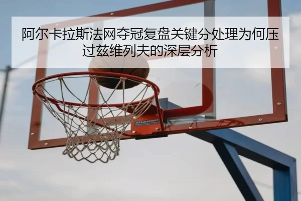 阿尔卡拉斯法网夺冠复盘关键分处理为何压过兹维列夫的深层分析