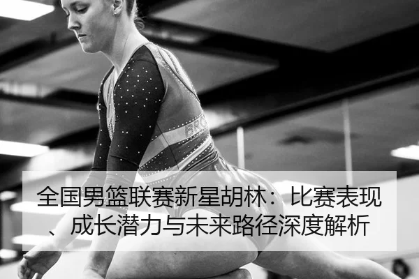 全国男篮联赛新星胡林：比赛表现、成长潜力与未来路径深度解析