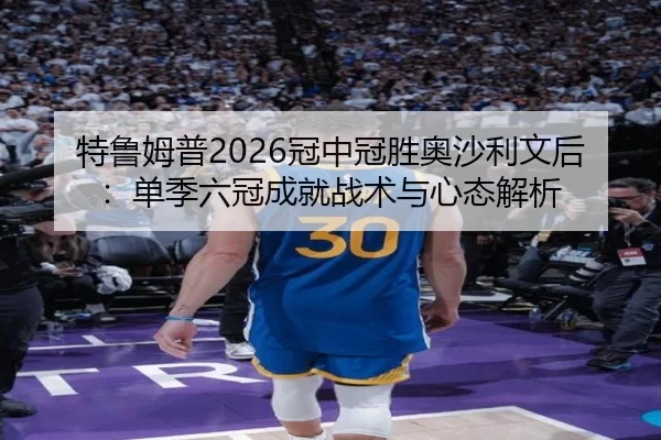 特鲁姆普2026冠中冠胜奥沙利文后：单季六冠成就战术与心态解析